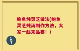 鲍鱼炖灵芝做法(鲍鱼灵芝炖汤制作方法，大家一起来品尝！)