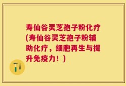 寿仙谷灵芝孢子粉化疗(寿仙谷灵芝孢子粉辅助化疗，细胞再生与提升免疫力！)