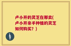 卢小开的灵芝在那卖(卢小开亲手种植的灵芝如何购买？)