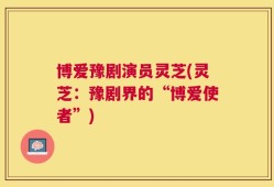 博爱豫剧演员灵芝(灵芝：豫剧界的“博爱使者”)