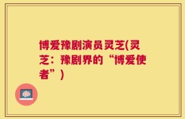 博爱豫剧演员灵芝(灵芝：豫剧界的“博爱使者”)