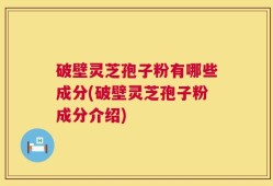 破壁灵芝孢子粉有哪些成分(破壁灵芝孢子粉成分介绍)