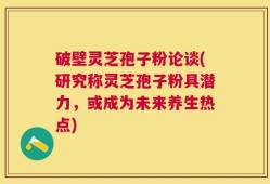 破壁灵芝孢子粉论谈(研究称灵芝孢子粉具潜力，或成为未来养生热点)