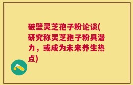 破壁灵芝孢子粉论谈(研究称灵芝孢子粉具潜力，或成为未来养生热点)