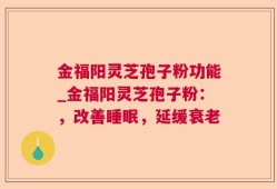金福阳灵芝孢子粉功能_金福阳灵芝孢子粉：，改善睡眠，延缓衰老