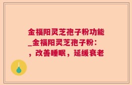 金福阳灵芝孢子粉功能_金福阳灵芝孢子粉：，改善睡眠，延缓衰老