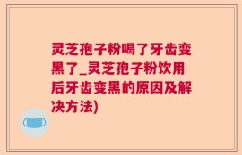 灵芝孢子粉喝了牙齿变黑了_灵芝孢子粉饮用后牙齿变黑的原因及解决方法)