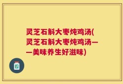 灵芝石斛大枣炖鸡汤(灵芝石斛大枣炖鸡汤——美味养生好滋味)