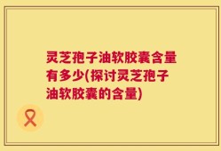 灵芝孢子油软胶囊含量有多少(探讨灵芝孢子油软胶囊的含量)