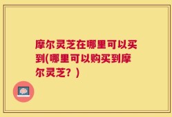 摩尔灵芝在哪里可以买到(哪里可以购买到摩尔灵芝？)