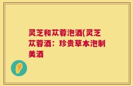 灵芝和苁蓉泡酒(灵芝苁蓉酒：珍贵草本泡制美酒
