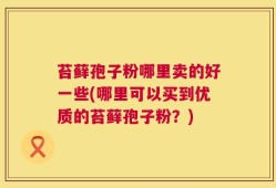 苔藓孢子粉哪里卖的好一些(哪里可以买到优质的苔藓孢子粉？)