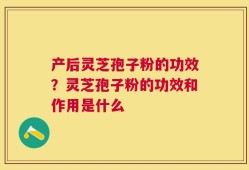 产后灵芝孢子粉的功效？灵芝孢子粉的功效和作用是什么
