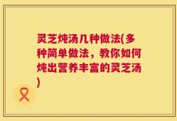 灵芝炖汤几种做法(多种简单做法，教你如何炖出营养丰富的灵芝汤)