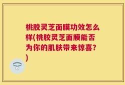 桃胶灵芝面膜功效怎么样(桃胶灵芝面膜能否为你的肌肤带来惊喜？)