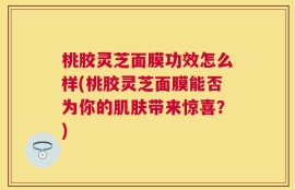桃胶灵芝面膜功效怎么样(桃胶灵芝面膜能否为你的肌肤带来惊喜？)
