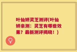 叶仙妍灵芝测评(叶仙妍亲测：灵芝有哪些效果？最新测评揭晓！)