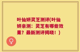 叶仙妍灵芝测评(叶仙妍亲测：灵芝有哪些效果？最新测评揭晓！)