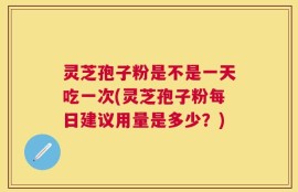 灵芝孢子粉是不是一天吃一次(灵芝孢子粉每日建议用量是多少？)