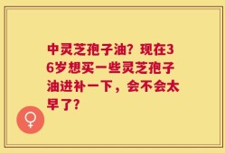 中灵芝孢子油？现在36岁想买一些灵芝孢子油进补一下，会不会太早了？
