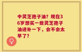 中灵芝孢子油？现在36岁想买一些灵芝孢子油进补一下，会不会太早了？