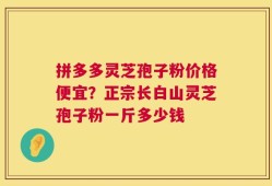 拼多多灵芝孢子粉价格便宜？正宗长白山灵芝孢子粉一斤多少钱