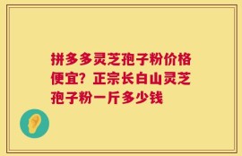 拼多多灵芝孢子粉价格便宜？正宗长白山灵芝孢子粉一斤多少钱