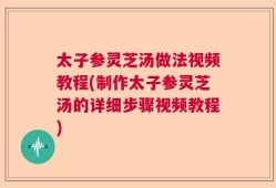 太子参灵芝汤做法视频教程(制作太子参灵芝汤的详细步骤视频教程)
