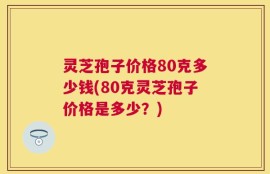 灵芝孢子价格80克多少钱(80克灵芝孢子价格是多少？)