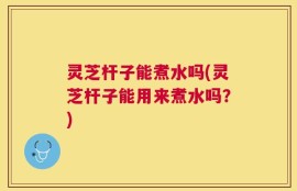 灵芝杆子能煮水吗(灵芝杆子能用来煮水吗？)