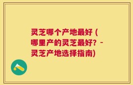 灵芝哪个产地最好 (哪里产的灵芝最好？-灵芝产地选择指南)