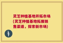 灵芝种植基地开拓市场(灵芝种植基地拓展销售渠道，探索新市场)