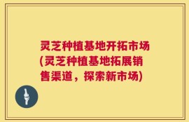 灵芝种植基地开拓市场(灵芝种植基地拓展销售渠道，探索新市场)
