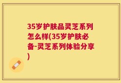 35岁护肤品灵芝系列怎么样(35岁护肤必备-灵芝系列体验分享)