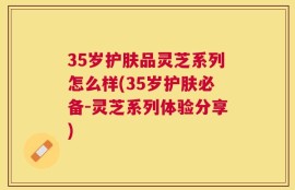 35岁护肤品灵芝系列怎么样(35岁护肤必备-灵芝系列体验分享)