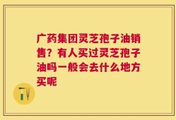 广药集团灵芝孢子油销售？有人买过灵芝孢子油吗一般会去什么地方买呢