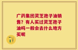 广药集团灵芝孢子油销售？有人买过灵芝孢子油吗一般会去什么地方买呢