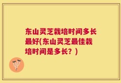 东山灵芝栽培时间多长最好(东山灵芝最佳栽培时间是多长？)