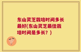 东山灵芝栽培时间多长最好(东山灵芝最佳栽培时间是多长？)