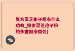 复方灵芝孢子粉有什么功效_探索灵芝孢子粉的多重健康益处)