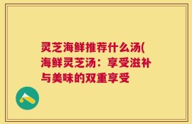 灵芝海鲜推荐什么汤(海鲜灵芝汤：享受滋补与美味的双重享受