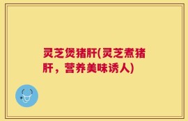 灵芝煲猪肝(灵芝煮猪肝，营养美味诱人)