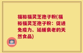 福裕福灵芝孢子粉(福裕福灵芝孢子粉：促进免疫力、延缓衰老的天然食品)