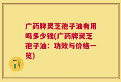 广药牌灵芝孢子油有用吗多少钱(广药牌灵芝孢子油：功效与价格一览)