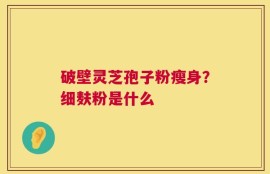 破壁灵芝孢子粉瘦身？细麸粉是什么