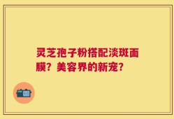 灵芝孢子粉搭配淡斑面膜？美容界的新宠？