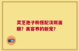 灵芝孢子粉搭配淡斑面膜？美容界的新宠？