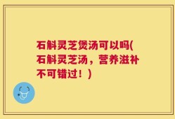 石斛灵芝煲汤可以吗(石斛灵芝汤，营养滋补不可错过！)