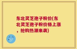 东北灵芝孢子粉价(东北灵芝孢子粉价格上涨，抢购热潮来袭)
