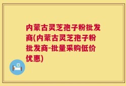 内蒙古灵芝孢子粉批发商(内蒙古灵芝孢子粉批发商-批量采购低价优惠)